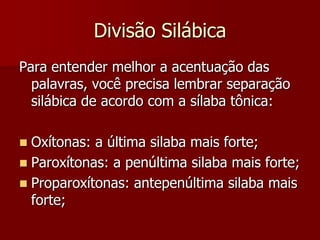 Divisão Silábica
Para entender melhor a acentuação das
palavras, você precisa lembrar separação
silábica de acordo com a sílaba tônica:
 Oxítonas: a última silaba mais forte;
 Paroxítonas: a penúltima silaba mais forte;
 Proparoxítonas: antepenúltima silaba mais
forte;
 