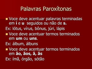 Palavras Paroxítonas
 Voce deve acentuar palavras terminadas
em i e u seguidos ou não de s.
Ex: lótus, vírus, bônus, júri, lápis
 Voce deve acentuar termos terminados
em um ou uns.
Ex: álbum, álbuns
 Voce deve acentuar termos terminados
em ão, ãos, ã, ãs
Ex: ímã, órgão, sótão
 