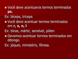  Você deve acentuaros termos terminados
ps.
Ex: bíceps, tríceps
 Você deve acentuar termos terminados
em r, x, n, l
Ex: tórax, mártir, sensível, pólen
 Devemos acentuar termos terminados em
ditongo.
Ex: jóquei, ministério, fêmea.
 