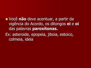  Você não deve acentuar, a partir da
vigência do Acordo, os ditongos ei e oi
das palavras paroxítonas.
Ex: asteroide, epopeia, jiboia, estoico,
colmeia, ideia
 