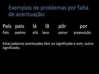 Exemplos de problemas por falta
   de acentuação:
País pais         lá      lã       pôr          por
País   padres     allá   lana     poner     preposição

Estas palavras acentuadas têm un significado e sem, outro
significado.
 