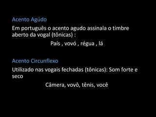 Acento Agúdo
Em português o acento agudo assinala o timbre
aberto da vogal (tônicas) :
               País , vovó , régua , lá

Acento Circunflexo
Utilizado nas vogais fechadas (tônicas): Som forte e
seco
              Câmera, vovô, tênis, você
 