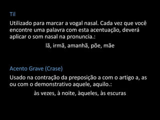 Til
Utilizado para marcar a vogal nasal. Cada vez que você
encontre uma palavra com esta acentuação, deverá
aplicar o som nasal na pronuncia.:
               lã, irmã, amanhã, põe, mãe


Acento Grave (Crase)
Usado na contração da preposição a com o artigo a, as
ou com o demonstrativo aquele, aquilo.:
         às vezes, à noite, àqueles, às escuras
 