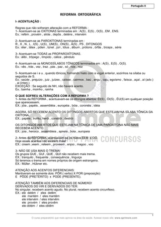 Português II
_____________________________________________________________________________________________________
1
O curso preparatório que mais aprova na área da saúde. Acesse nosso site: www.aprimore.com
REFORMA ORTOGRÁFICA
I- ACENTUAÇÃO :
Regras que não sofreram alteração com a REFORMA :
1- Acentuam-se as OXÍTONAS terminadas em : A(S) , E(S) , O(S) , EM , ENS.
Ex.: refém , provém , atrás , depôs , deténs , intervém
2- Acentuam-se as PAROXÍTONAS terminadas em :
R , X , N , L , I(S) , U(S) , UM(S) , ON(S) , Ã(S) , PS , DITONGOS
Ex.: éter , látex , pólen , túnel , júri , lótus , álbum , prótons , órfãs , bíceps , série
3- Acentuam-se TODAS as PROPAROXÍTONAS.
Ex.: álibi , trôpego , límpido , cálice , pêndulo
4- Acentuam-se os MONOSSÍLABOS TÔNICOS terminados em : A(S) , E(S) , O(S).
Ex.: vês , trás , vez , traz , pás , paz , só , nós , noz
5- Acentuam-se i e u , quando tônicos, formando hiato com a vogal anterior, sozinhos na sílaba ou
seguidos de S.
Ex.: saúde , prejuízo , juiz , juízes , caísse , cairmos , baú , angu , caju, egoísmo , faísca , açaí , aí (adv.)
, ai (interj.)
EXCEÇÃO : Se seguido de NH, não haverá acento.
Ex.: bainha , moinho , rainha
O QUE SOFREU ALTERAÇÕES COM A REFORMA ?
1- Antes da REFORMA , acentuavam-se os ditongos abertos: ÉI(S) , ÓI(S) , ÉU(S) em qualquer posição
que aparecessem.
EX.: jóia , papéis , assembléia , européia , bóia , coronéis , idéia
AGORA, SÓ RECEBEM ACENTO OS DITONGOS ABERTOS QUE ESTEJAM NA SÍLABA TÔNICA DA
OXÍTONA.
EX.: papéis , troféu, herói , constrói , destrói
OS DITONGOS ABERTOS QUE ESTEJAM NA TÔNICA DE UMA PAROXÍTONA NÃO MAIS
RECEBEM ACENTO.
EX.: joia , heroico , assembleia , apneia , boia , europeia
2- Antes da REFORMA, acentuavam-se os hiatos EEM e OO.
Hoje esses acentos não existem mais!
EX.: creem ,veem , releem , proveem , enjoo , magoo , voo
3- NÃO SE USA MAIS O TREMA!
Os grupos GUE , GUI , QUE , QUI não recebem mais trema.
EX.: tranquilo , frequente , consequência , linguiça
Só teremos o trema em nomes próprios de origem estrangeira.
EX.: Müller , Hübner etc.
ATENÇÃO AOS ACENTOS DIFERENCIAIS:
Mantiveram-se somente dois: PÔR ( verbo) X POR (preposição)
E PÔDE (PRETÉRITO) x PODE (PRESENTE).
ATENÇÃO TAMBÉM AOS DIFERENCIAIS DE NÚMERO!
DERIVADOS DO VIR E DERIVADOS DO TER:
No singular, recebem acento agudo. No plural, recebem acento circunflexo.
EX.: ele detém / eles detêm
ele mantém / eles mantêm
ele intervém / eles intervêm
ele provém / eles provêm
ele obtém / eles obtêm
 