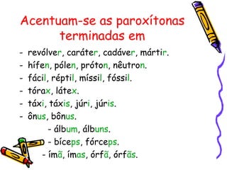 Acentuam-se as paroxítonas
terminadas em
- revólver, caráter, cadáver, mártir.
- hífen, pólen, próton, nêutron.
- fácil, réptil, míssil, fóssil.
- tórax, látex.
- táxi, táxis, júri, júris.
- ônus, bônus.
- álbum, álbuns.
- bíceps, fórceps.
- ímã, ímas, órfã, órfãs.
 