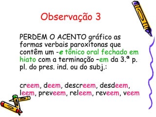 Observação 3
PERDEM O ACENTO gráfico as
formas verbais paroxítonas que
contêm um -e tônico oral fechado em
hiato com a terminação –em da 3.ª p.
pl. do pres. ind. ou do subj.:
creem, deem, descreem, desdeem,
leem, preveem, releem, reveem, veem
 