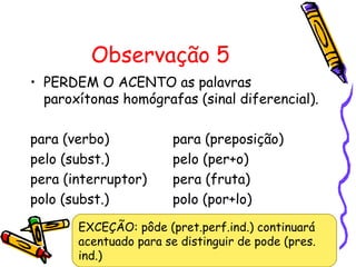 Observação 5
• PERDEM O ACENTO as palavras
paroxítonas homógrafas (sinal diferencial).
para (verbo) para (preposição)
pelo (subst.) pelo (per+o)
pera (interruptor) pera (fruta)
polo (subst.) polo (por+lo)
EXCEÇÃO: pôde (pret.perf.ind.) continuará
acentuado para se distinguir de pode (pres.
ind.)
 