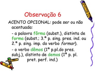 Observação 6
ACENTO OPCIONAL: pode ser ou não
acentuada:
- a palavra fôrma (subst.), distinta de
forma (subst.; 3.ª p. sing. pres. ind. ou
2.ª p. sing. imp. do verbo formar).
- o verbo dêmos (1ª p.pl.do pres.
subj.), distinto de demos (1ª p. pl.
pret. perf. ind.)
 