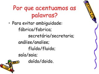 Por que acentuamos as
palavras?
• Para evitar ambiguidade:
fábrica/fabrica;
secretária/secretaria;
análise/analise;
fluído/fluido;
saía/saia;
doído/doido.
 
