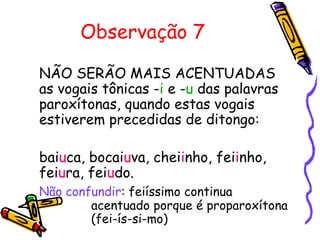Observação 7
NÃO SERÃO MAIS ACENTUADAS
as vogais tônicas -i e -u das palavras
paroxítonas, quando estas vogais
estiverem precedidas de ditongo:
baiuca, bocaiuva, cheiinho, feiinho,
feiura, feiudo.
Não confundir: feiíssimo continua
acentuado porque é proparoxítona
(fei-ís-si-mo)
 