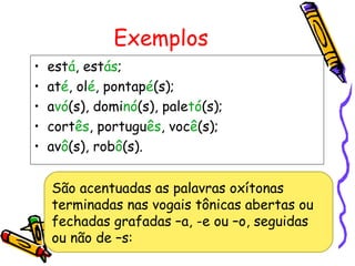 Exemplos
• está, estás;
• até, olé, pontapé(s);
• avó(s), dominó(s), paletó(s);
• cortês, português, você(s);
• avô(s), robô(s).
São acentuadas as palavras oxítonas
terminadas nas vogais tônicas abertas ou
fechadas grafadas –a, -e ou –o, seguidas
ou não de –s:
 