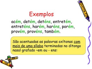 Exemplos
acém, detém, deténs, entretém,
entreténs, harém, haréns, porém,
provém, provéns, também.
São acentuadas as palavras oxítonas com
mais de uma sílaba terminadas no ditongo
nasal grafado –em ou - ens:
 