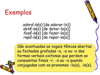 adorá-lo(s) [de adorar-lo)]
detê-lo(s) [de deter-lo(s)]
fazê-la(s) [de fazer-la(s)]
repô-la(s) [de repor-la(s)]
Exemplos
São acentuadas as vogais tônicas abertas
ou fechadas grafadas –a, -e ou –o das
formas verbais oxítonas que perdem as
consoantes finais –r, -s ou –z quando
conjugadas com os pronomes –lo(s), -la(s).
 