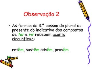 Observação 2
• As formas da 3.ª pessoa do plural do
presente do indicativo dos compostos
de ter e vir recebem acento
circunflexo:
retêm, sustêm advêm, provêm.
 