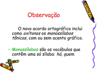Observação
O novo acordo ortográfico inclui
como oxítonos os monossílabos
tônicos, com ou sem acento gráfico.
• Monossílabos são os vocábulos que
contêm uma só sílaba: há, quem.
 
