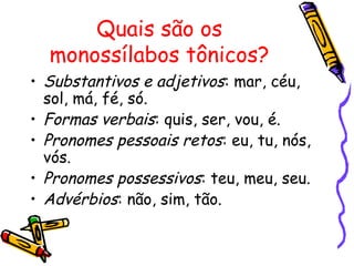 Quais são os
monossílabos tônicos?
• Substantivos e adjetivos: mar, céu,
sol, má, fé, só.
• Formas verbais: quis, ser, vou, é.
• Pronomes pessoais retos: eu, tu, nós,
vós.
• Pronomes possessivos: teu, meu, seu.
• Advérbios: não, sim, tão.
 