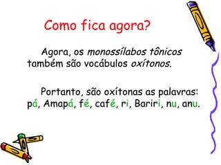 Como fica agora?
Agora, os monossílabos tônicos
também são vocábulos oxítonos.
Portanto, são oxítonas as palavras:
pá, Amapá, fé, café, ri, Bariri, nu, anu.
 