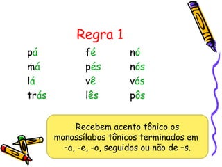 Regra 1
pá fé nó
má pés nós
lá vê vós
trás lês pôs
Recebem acento tônico os
monossílabos tônicos terminados em
–a, -e, -o, seguidos ou não de –s.
 