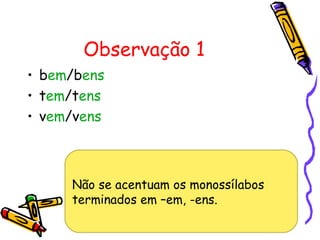 Observação 1
• bem/bens
• tem/tens
• vem/vens
Não se acentuam os monossílabos
terminados em –em, -ens.
 