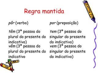 Regra mantida
pôr (verbo) por (preposição)
têm (3ª pessoa do
plural do presente do
indicativo)
tem (3ª pessoa do
singular do presente
do indicativo)
vêm (3ª pessoa do
plural do presente do
indicativo
vem (3ª pessoa do
singular do presente
do indicativo)
 