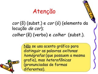 Atenção
cor (ô) (subst.) e cor (ó) (elemento da
locução de cor);
colher (ê) (verbo) e colher (subst.).
Não se usa acento gráfico para
distinguir as palavras oxítonas
homógrafas (que possuem a mesma
grafia), mas heterofônicas
(pronunciadas de formas
diferentes).
 