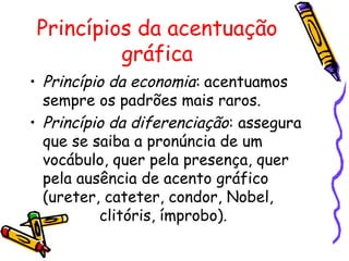 Princípios da acentuação
gráfica
• Princípio da economia: acentuamos
sempre os padrões mais raros.
• Princípio da diferenciação: assegura
que se saiba a pronúncia de um
vocábulo, quer pela presença, quer
pela ausência de acento gráfico
(ureter, cateter, condor, Nobel,
clitóris, ímprobo).
 