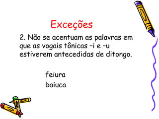 Exceções
2. Não se acentuam as palavras em
que as vogais tônicas –i e –u
estiverem antecedidas de ditongo.
feiura
baiuca
 