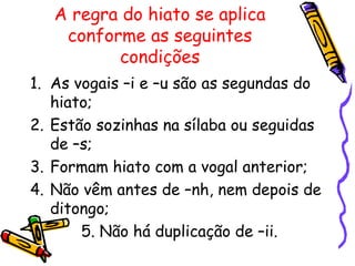 A regra do hiato se aplica
conforme as seguintes
condições
1. As vogais –i e –u são as segundas do
hiato;
2. Estão sozinhas na sílaba ou seguidas
de –s;
3. Formam hiato com a vogal anterior;
4. Não vêm antes de –nh, nem depois de
ditongo;
5. Não há duplicação de –ii.
 