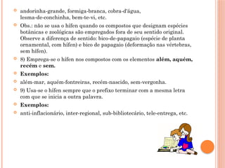  andorinha-grande, formiga-branca, cobra-d'água,
lesma-de-conchinha, bem-te-vi, etc.
 Obs.: não se usa o hífen quando os compostos que designam espécies
botânicas e zoológicas são empregados fora de seu sentido original.
Observe a diferença de sentido: bico-de-papagaio (espécie de planta
ornamental, com hífen) e bico de papagaio (deformação nas vértebras,
sem hífen).
 8) Emprega-se o hífen nos compostos com os elementos além, aquém,
recém e sem.
 Exemplos:
 além-mar, aquém-fontreiras, recém-nascido, sem-vergonha.
 9) Usa-se o hífen sempre que o prefixo terminar com a mesma letra
com que se inicia a outra palavra.
 Exemplos:
 anti-inflacionário, inter-regional, sub-bibliotecário, tele-entrega, etc.
 