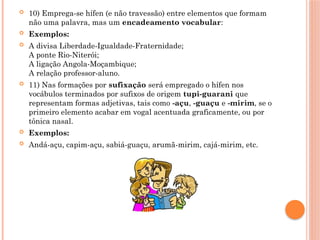  10) Emprega-se hífen (e não travessão) entre elementos que formam
não uma palavra, mas um encadeamento vocabular:
 Exemplos:
 A divisa Liberdade-Igualdade-Fraternidade;
A ponte Rio-Niterói;
A ligação Angola-Moçambique;
A relação professor-aluno.
 11) Nas formações por sufixação será empregado o hífen nos
vocábulos terminados por sufixos de origem tupi-guarani que
representam formas adjetivas, tais como -açu, -guaçu e -mirim, se o
primeiro elemento acabar em vogal acentuada graficamente, ou por
tônica nasal.
 Exemplos:
 Andá-açu, capim-açu, sabiá-guaçu, arumã-mirim, cajá-mirim, etc.
 