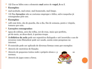  12) Usa-se hífen com o elemento mal antes de vogal, h ou l.
 Exemplos:
 mal-acabado, mal-estar, mal-humorado, mal-limpo.
 13) Nas locuções não se costuma empregar o hífen, salvo naquelas já
consagradas pelo uso.
 Exemplos:
 café com leite, cão de guarda, dia a dia, fim de semana, ponto e vírgula,
tomara que caia.
 Locuções consagradas:
 água-de-colônia, arco-da-velha, cor-de-rosa, mais-que-perfeito,
pé-de-meia, ao deus-dará, à queima-roupa.
 A didática da aula pode ser expositiva dialogada e até invertida o uso de
recursos como Datashow pode ser usado, assim como pesquisas na
internet.
 O conteúdo pode ser aplicado de diversas formas como por exemplos:
 Através de exercícios de fixação;
 Através de pequenos textos onde o próprio aluno o produza dentro das
normas;
 Através de jogos como a forca;
 