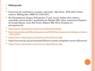  Bibliografia

 Concursos & vestibulares: testado e aprovado.- São Paulo : DCL,2001.Vários
autores. Bibliografia. ISBN 85-7338-539-1
 Ser Protagonista: Língua Portuguesa, 3º ano: ensino médio/ obra coletiva
concebida, desenvolvida e produzida por Edições SM; editor responsável Rogério
de Araújo Ramos.-2,ed.-São Paulo: Edições SM, 2013,-(Coleção ser
protagonista;3)
 https://www.soportugues.com.br/secoes/fono/fono9.php
 https://juarezfrmno2008sp.blogspot.com/2009/03/acentuacao-de-ditongos-e-hiatos
-com-o.html
 https://www.soportugues.com.br/secoes/fono/fono12.php
 https://novaescola.org.br/conteudo/323/novo-acordo-ortografico-acento-diferencial
 https://www.soportugues.com.br/secoes/fono/fono27.php
 