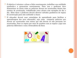  O objetivo é orientar o aluno a falar corretamente, trabalhar sua oralidade
ajudando-o a pronunciar corretamente. Para isso o professor deve
demonstrar ao aluno como as palavras devem ser acentuadas dentro das
normas de acentuação, trabalhando estes alunos com exemplos do dia a
dia. Além disso o professor deverá oferecer métodos gradativos de regras
de acentuação para não confundir a classe.
 O educador deverá usar estratégias de aprendizado para facilitar a
aprendizagem dos seus educandos, seja como comparar palavras que
devem ser acentuadas com outras que não devem ou não precisam ser
acentuadas, fixar as regras por meio de quadros com as regras e jogo com
palavras diferentes e com a brincadeira da forca
 