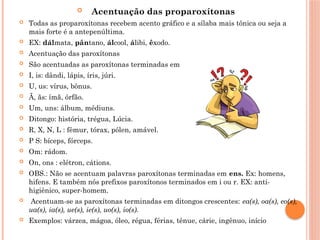  Acentuação das proparoxítonas
 Todas as proparoxítonas recebem acento gráfico e a sílaba mais tônica ou seja a
mais forte é a antepenúltima.
 EX: dálmata, pântano, álcool, álibi, êxodo.
 Acentuação das paroxítonas
 São acentuadas as paroxítonas terminadas em
 I, is: dândi, lápis, íris, júri.
 U, us: vírus, bônus.
 Ã, ãs: ímã, órfão.
 Um, uns: álbum, médiuns.
 Ditongo: história, trégua, Lúcia.
 R, X, N, L : fêmur, tórax, pólen, amável.
 P S: bíceps, fórceps.
 Om: rádom.
 On, ons : elétron, cátions.
 OBS.: Não se acentuam palavras paroxítonas terminadas em ens. Ex: homens,
hifens. E também nós prefixos paroxítonos terminados em i ou r. EX: anti-
higiênico, super-homem.
 Acentuam-se as paroxítonas terminadas em ditongos crescentes: ea(s), oa(s), eo(s),
ua(s), ia(s), ue(s), ie(s), uo(s), io(s).
 Exemplos: várzea, mágoa, óleo, régua, férias, tênue, cárie, ingênuo, início
 