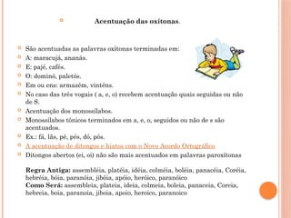  Acentuação das oxítonas.
 São acentuadas as palavras oxítonas terminadas em:
 A: maracujá, ananás.
 E: pajé, cafés.
 O: dominó, paletós.
 Em ou ens: armazém, vinténs.
 No caso das três vogais ( a, e, o) recebem acentuação quais seguidas ou não
de S.
 Acentuação dos monossílabos.
 Monossílabos tônicos terminados em a, e, o, seguidos ou não de s são
acentuados.
 Ex.: fá, lãs, pé, pés, dó, pós.
 A acentuação de ditongos e hiatos com o Novo Acordo Ortográfico
 Ditongos abertos (ei, oi) não são mais acentuados em palavras paroxítonas
Regra Antiga: assembléia, platéia, idéia, colméia, boléia, panacéia, Coréia,
hebréia, bóia, paranóia, jibóia, apóio, heróico, paranóico
Como Será: assembleia, plateia, ideia, colmeia, boleia, panaceia, Coreia,
hebreia, boia, paranoia, jiboia, apoio, heroico, paranoico
 
