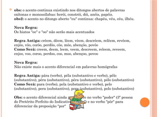  obs: o acento continua existindo nos ditongos abertos de palavras
oxítonas e monossílabas: herói, constrói, dói, anéis, papéis.
obs2: o acento no ditongo aberto "eu" continua: chapéu, véu, céu, ilhéu.
Nova Regra:
Os hiatos "ee" e "oo" não serão mais acentuados
Regra Antiga: crêem, dêem, lêem, vêem, descrêem, relêem, revêem,
enjôo, vôo, corôo, perdôo, côo, môo, abençôo, povôo
Como Será: creem, deem, leem, veem, descreem, releem, reveem,
enjoo, voo, coroo, perdoo, coo, moo, abençoo, povoo
Nova Regra:
Não existe mais o acento diferencial em palavras homógrafas
Regra Antiga: pára (verbo), péla (substantivo e verbo), pêlo
(substantivo), pêra (substantivo), péra (substantivo), pólo (substantivo)
Como Será: para (verbo), pela (substantivo e verbo), pelo
(substantivo), pera (substantivo), pera (substantivo), polo (substantivo)
Obs: o acento diferencial ainda permanece no verbo "poder" (3ª pessoa
do Pretérito Perfeito do Indicativo - "pôde") e no verbo "pôr" para
diferenciar da preposição "por"
 