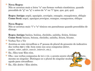  Nova Regra:
Não se acentua mais a letra "u" nas formas verbais rizotônicas, quando
precedido de "g" ou "q" e antes de "e" ou "i" (gue, que, gui, qui)
Regra Antiga: argúi, apazigúe, averigúe, enxagúe, enxagúemos, obliqúe
Como Será: argui, apazigue,averigue, enxague, ensaguemos, oblique
Nova Regra:
Não se acentua mais "i" e "u" tônicos em paroxítonas quando precedidos de
ditongo
Regra Antiga: baiúca, boiúna, cheiínho, saiínha, feiúra, feiúme
Como Será: baiuca, boiuna, cheiinho, saiinha, feiura, feiume.
 Verbos Ter e Vir
 Acentua-se com circunflexo a 3ª pessoa do plural do presente do indicativo
dos verbos ter e vir, bem como nos seus compostos (deter,
conter, reter, advir, convir, intervir, etc.).
 Ex.; Eles tem/ Eles têm.
 Obs.: nos verbos compostos de ter e vir, o acento ocorre obrigatoriamente,
mesmo no singular. Distingue-se o plural do singular mudando o acento de
agudo para circunflexo:
 Ex.; Ele detém / Eles detêm.
 