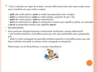  Com a entrada em vigor do acordo, o acento diferencial não será mais usado nesse
caso e também nos que estão a seguir:
• péla (do verbo pelar) e pela (a união da preposição com o artigo);
• pólo (o substantivo) e polo (a união antiga e popular de por e lo);
• pélo (do verbo pelar) e pêlo (o substantivo);
• pêra (o substantivo) e péra (o substantivo arcaico que significa pedra), em oposição
a pera (a preposição arcaica que significa para).
 NO ENTANTO,
 duas palavras obrigatoriamente continuarão recebendo o acento diferencial:
• pôr (verbo) mantém o circunflexo para que não seja confundido com a preposição
por;
• pôde (o verbo conjugado no passado) também mantém o circunflexo para que não
haja confusão com pode (o mesmo verbo conjugado no presente).
Observação: já em fôrma/forma, o acento é facultativo.
 