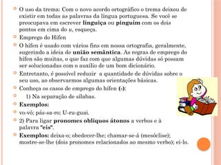  O uso da trema: Com o novo acordo ortográfico o trema deixou de
existir em todas as palavras da língua portuguesa. Se você se
preocupava em escrever linguiça ou pinguim com os dois
pontos em cima do u, esqueça.
 Emprego do Hífen
 O hífen é usado com vários fins em nossa ortografia, geralmente,
sugerindo a ideia de união semântica. As regras de emprego do
hífen são muitas, o que faz com que algumas dúvidas só possam
ser solucionadas com o auxílio de um bom dicionário.
 Entretanto, é possível reduzir a quantidade de dúvidas sobre o
seu uso, ao observarmos algumas orientações básicas.
 Conheça os casos de emprego do hífen (-):
 1) Na separação de sílabas.
 Exemplos:
 vo-vó; pás-sa-ro; U-ru-guai.
 2) Para ligar pronomes oblíquos átonos a verbos e à
palavra "eis".
 Exemplos: deixa-o; obedecer-lhe; chamar-se-á (mesóclise);
mostre-se-lhe (dois pronomes relacionados ao mesmo verbo); ei-lo.
 