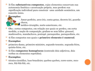  3) Em substantivos compostos, cujos elementos conservam sua
autonomia fonética e acentuação própria, mas perdem sua
significação individual para construir uma unidade semântica, um
conceito único.
 Exemplos:
 Amor-perfeito, arco-íris, conta-gotas, decreto-lei, guarda-
chuva,
médico-cirurgião, norte-americano, etc.
 Obs.: certos compostos, em relação aos quais se perdeu, em certa
medida, a noção de composição, grafam-se sem hífen: girassol,
madressilva, mandachuva, pontapé, paraquedas, paraquedista, etc.
 4) Em compostos nos quais o primeiro elemento é numeral.
 Exemplos:
 primeira-dama, primeiro-ministro, segundo-tenente, segunda-feira,
quinta-feira, etc.
 5) Em compostos homogêneos (contendo dois adjetivos, dois
verbos ou elementos repetidos).
 Exemplos:
 técnico-científico, luso-brasileiro; quebra-quebra, corre-corre, reco-
reco, blá-blá-blá, etc.
 
