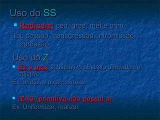Uso doUso do SSSS
 Radicais:Radicais: ced, gred, met e primced, gred, met e prim
Ex: cessão, transgressão, intromissão,Ex: cessão, transgressão, intromissão,
opressãoopressão
Uso doUso do ZZ
 Ez e eza:Ez e eza: substantivo abstrato derivado desubstantivo abstrato derivado de
adjetivoadjetivo
Ex: aridez, viuvez, certezaEx: aridez, viuvez, certeza
  
 IZAS (primitiva não possui s)IZAS (primitiva não possui s)
Ex: Uniformizar, realizarEx: Uniformizar, realizar
 