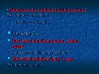 • Nomes cujo radical termina com tNomes cujo radical termina com t
Ex: marte – marcianoEx: marte – marciano
exceto – exceçãoexceto – exceção
 Uso doUso do GG
 Das terminações agem, igem,Das terminações agem, igem,
ugemugem
Ex: garagem, fuligem, ferrugem.Ex: garagem, fuligem, ferrugem.
Exceções: pajem, lajemExceções: pajem, lajem Nas terminações ege / ogeNas terminações ege / oge
Ex: herege, dogeEx: herege, doge
 