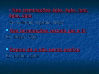 • Nas terminações ágio, égio, ígio,Nas terminações ágio, égio, ígio,
ógio, úgioógio, úgio
Ex: sulfrágio, egrégio, litígioEx: sulfrágio, egrégio, litígio
 Nas terminações verbais ger e firNas terminações verbais ger e fir
Ex: eleger, frigirEx: eleger, frigir
 Depois de a não sendo prefixoDepois de a não sendo prefixo
Ex: agiota, agitarEx: agiota, agitar
 