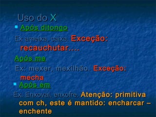 Uso doUso do XX
 Após ditongoApós ditongo
Ex ameixa, caixa.Ex ameixa, caixa. Exceção:Exceção:
recauchutar....recauchutar....
Após meApós me
Ex: mexer, mexilhão.Ex: mexer, mexilhão. Exceção:Exceção:
mechamecha
 Após emApós em
Ex. Enxoval, enxofre.Ex. Enxoval, enxofre. Atenção: primitivaAtenção: primitiva
com ch, este é mantido: encharcar –com ch, este é mantido: encharcar –
enchenteenchente
 