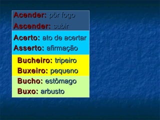 Acender:Acender: pôr fogopôr fogo
Ascender:Ascender: subirsubir
Acerto:Acerto: ato de acertarato de acertar
Asserto:Asserto: afirmaçãoafirmação
Bucheiro:Bucheiro: tripeirotripeiro
Buxeiro:Buxeiro: pequenopequeno
Bucho:Bucho: estômagoestômago
Buxo:Buxo: arbustoarbusto
 