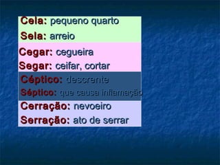 Cela:Cela: pequeno quartopequeno quarto
Sela:Sela: arreioarreio
Cegar:Cegar: cegueiracegueira
Segar:Segar: ceifar, cortarceifar, cortar
Céptico:Céptico: descrentedescrente
Séptico:Séptico: que causa inflamaçãoque causa inflamação
Cerração:Cerração: nevoeironevoeiro
Serração:Serração: ato de serrarato de serrar
 