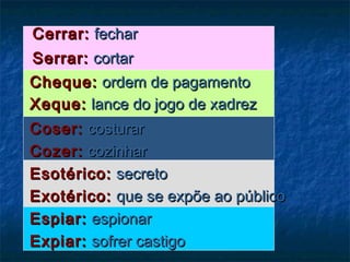 Cerrar:Cerrar: fecharfechar
Serrar:Serrar: cortarcortar
Cheque:Cheque: ordem de pagamentoordem de pagamento
Xeque:Xeque: lance do jogo de xadrezlance do jogo de xadrez  
Coser:Coser: costurarcosturar
Cozer:Cozer: cozinharcozinhar
Esotérico:Esotérico: secretosecreto
Exotérico:Exotérico: que se expõe ao públicoque se expõe ao público
Espiar:Espiar: espionarespionar
Expiar:Expiar: sofrer castigosofrer castigo
 