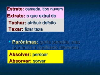 Estrato:Estrato: camada, tipo nuvemcamada, tipo nuvem
Extrato:Extrato: o que extrai deo que extrai de
Tachar:Tachar: atribuir defeitoatribuir defeito
Taxar:Taxar: fixar taxafixar taxa
 Parônimas:Parônimas: grafia parecida, masgrafia parecida, mas
pronúncia e significado diferentespronúncia e significado diferentes
Absolver:Absolver: perdoarperdoar
Absorver:Absorver: sorversorver
 