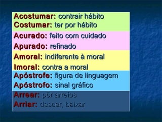 Acostumar:Acostumar: contrair hábitocontrair hábito
Costumar:Costumar: ter por hábitoter por hábito
Acurado:Acurado: feito com cuidadofeito com cuidado
Apurado:Apurado: refinadorefinado
Amoral:Amoral: indiferente à moralindiferente à moral
Imoral:Imoral: contra a moralcontra a moral
Apóstrofe:Apóstrofe: figura de linguagemfigura de linguagem
Apóstrofo:Apóstrofo: sinal gráficosinal gráfico
Arrear:Arrear: pôr arreiospôr arreios
Arriar:Arriar: descer, baixardescer, baixar
 