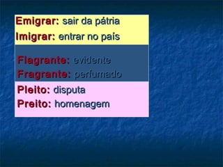 Emigrar:Emigrar: sair da pátriasair da pátria
Imigrar:Imigrar: entrar no paísentrar no país
Flagrante:Flagrante: evidenteevidente
Fragrante:Fragrante: perfumadoperfumado
Pleito:Pleito: disputadisputa
Preito:Preito: homenagemhomenagem
 